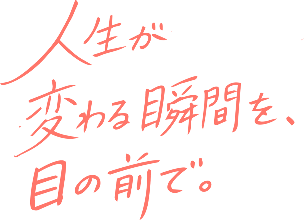 人生が変わる瞬間を、目の前で。